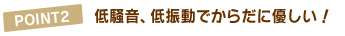 POINT2.低騒音、低振動でからだに優しい !