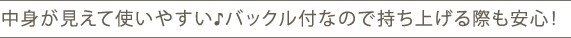中身が見えて使いやすい♪バックル付なので持ち上げる際も安心!