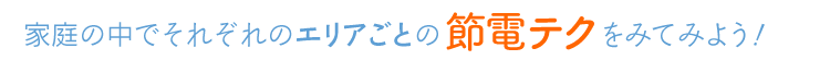 家庭の中でそれぞれのエリアごとの節電テクをみてみよう!