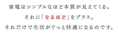 家電はシンプルなほど本質が見えてくる。それに「なるほど」をプラス。それだけで生活がぐっと快適になるのです。