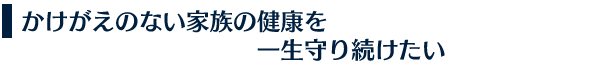 かけがえのない家族の健康を一生守り続けたい