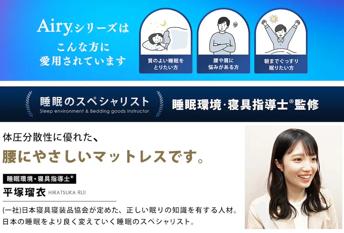 エアリーシリーズはこんな方に愛用されています 質の良い睡眠をとりたい方 腰や方に悩みがある方 朝までぐっすり眠りたい方 睡眠のスペシャリスト 睡眠環境・寝具指導士?監修 体圧分散性に優れた、腰にやさしいマットレスです。