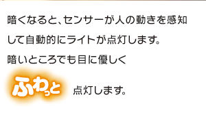 暗くなるとセンサーが人の動きを感知して自動的にライトが点灯します。暗いところでも目に優しくふわっと点灯します。