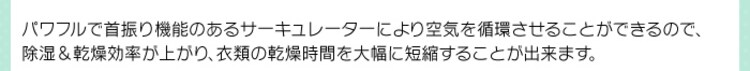 パワフルで首振り機能のあるサーキュレーターにより空気を循環させることができるので、除湿&乾燥効率が上がり、衣類の乾燥時間を大幅に短縮することが出来ます。