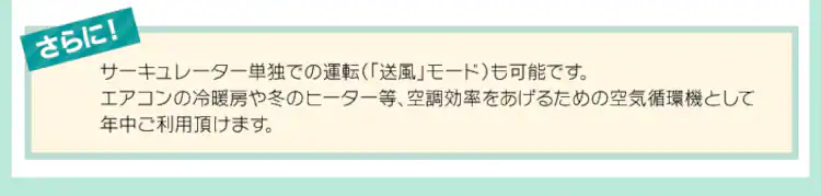サーキュレーター単独での運転(「送風」モード)も可能です。エアコンの冷暖房や冬のヒーター等、空調効率をあげるための空気循環機として年中ご利用頂けます。