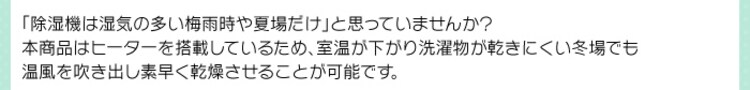 「除湿機は湿気の多い梅雨時や夏場だけ」と思っていませんか?本商品はヒーターを搭載しているため、室温が下がり洗濯物が乾きにくい冬場でも温風を吹き出し素早く乾燥させることが可能です。