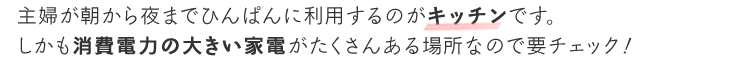主婦が朝から夜までひんぱんに利用するのがキッチンです。しかも消費電力の大きい家電がたくさんある場所なので要チェック!