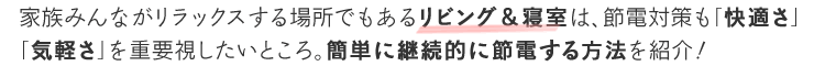家族みんながリラックスする場所でもあるリビング&寝室は、節電対策も「快適さ」「気軽さ」を重要視したいところ。簡単に継続的に節電する方法を紹介!